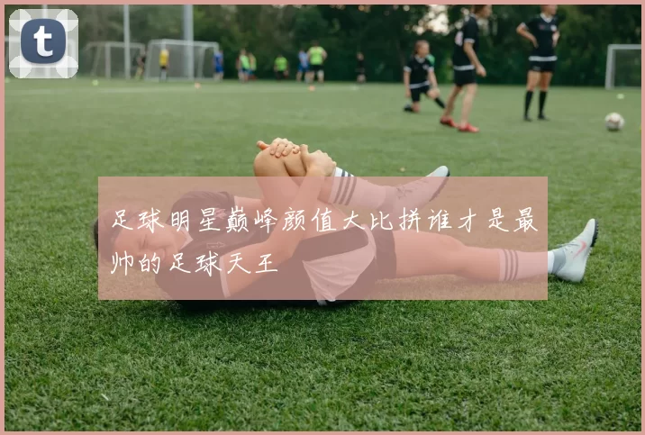 足球明星巅峰颜值大比拼谁才是最帅的足球天王