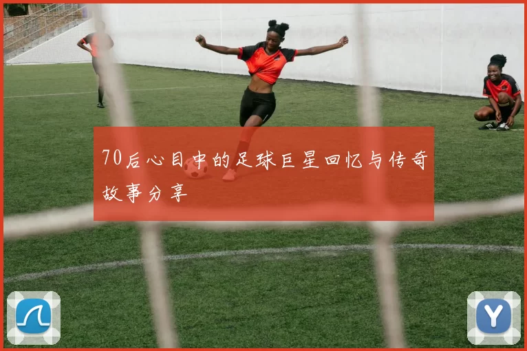 70后心目中的足球巨星回忆与传奇故事分享