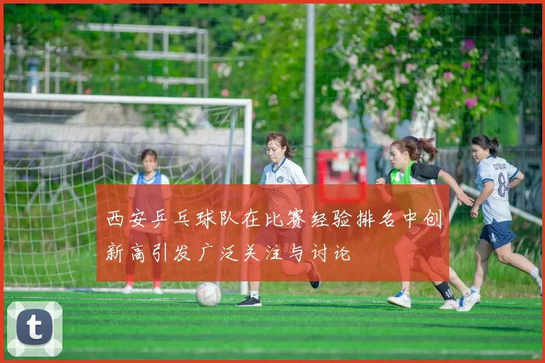 西安乒乓球队在比赛经验排名中创新高引发广泛关注与讨论