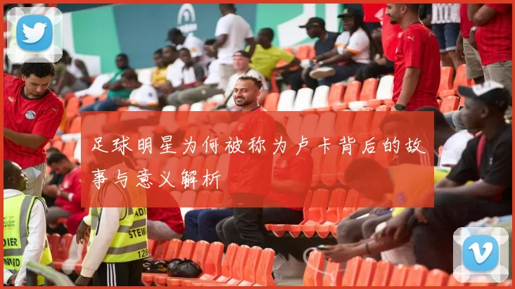 足球明星为何被称为卢卡背后的故事与意义解析