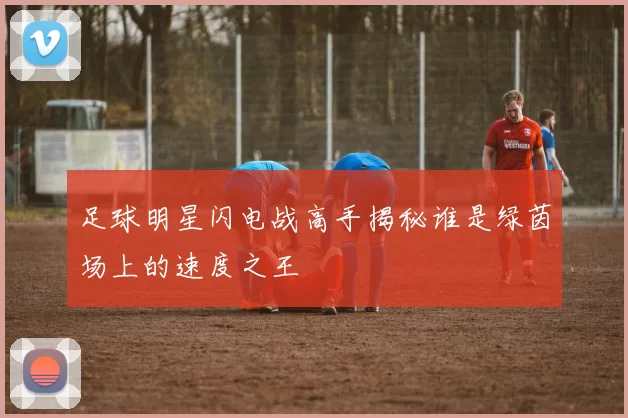 足球明星闪电战高手揭秘谁是绿茵场上的速度之王