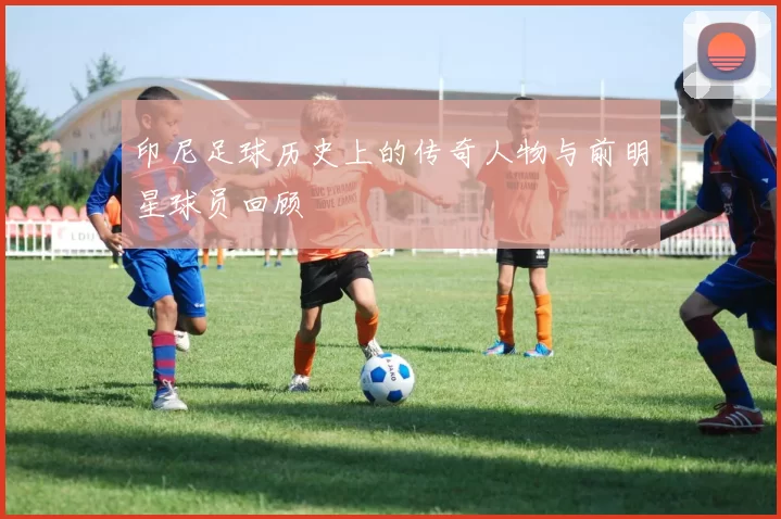 印尼足球历史上的传奇人物与前明星球员回顾