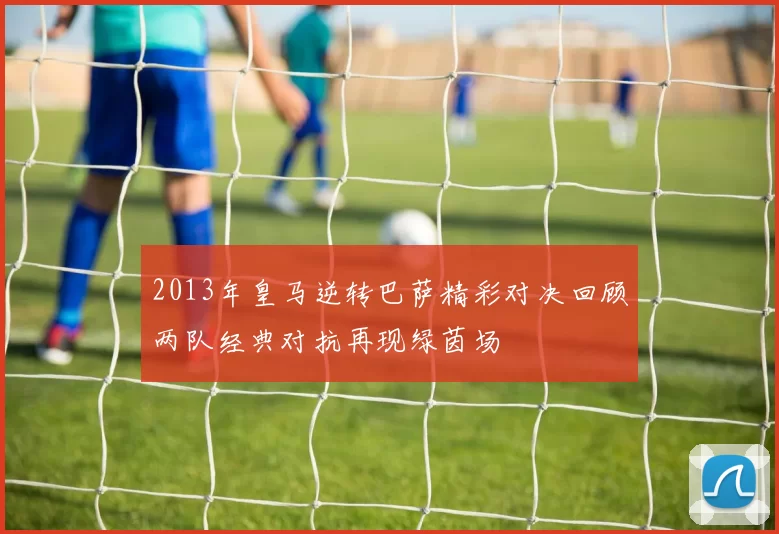 2013年皇马逆转巴萨精彩对决回顾两队经典对抗再现绿茵场