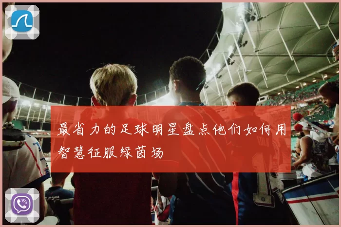 最省力的足球明星盘点他们如何用智慧征服绿茵场