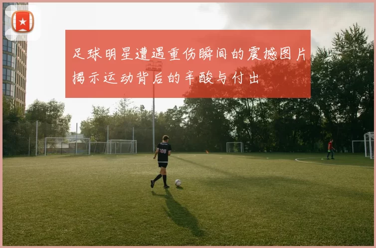 足球明星遭遇重伤瞬间的震撼图片揭示运动背后的辛酸与付出