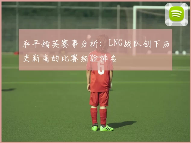 和平精英赛事分析：LNG战队创下历史新高的比赛经验排名