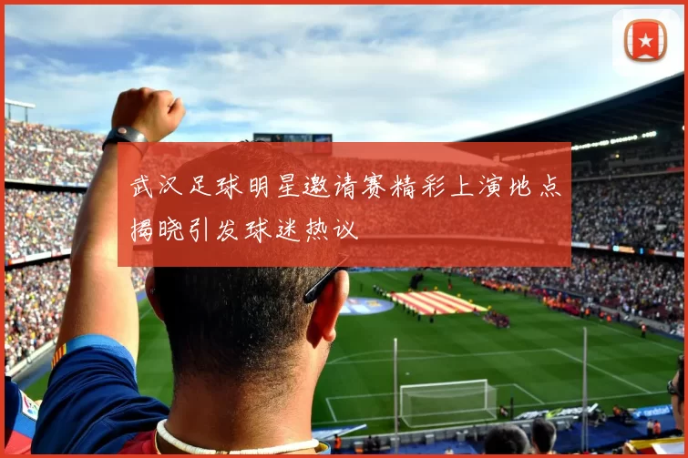 武汉足球明星邀请赛精彩上演地点揭晓引发球迷热议