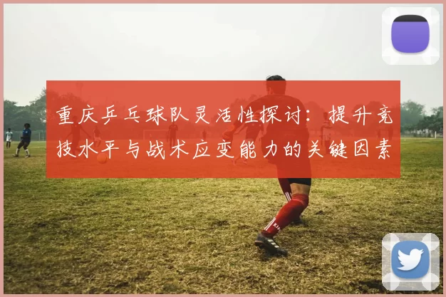 重庆乒乓球队灵活性探讨：提升竞技水平与战术应变能力的关键因素