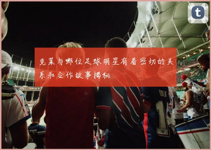 克莱与哪位足球明星有着密切的关系和合作故事揭秘