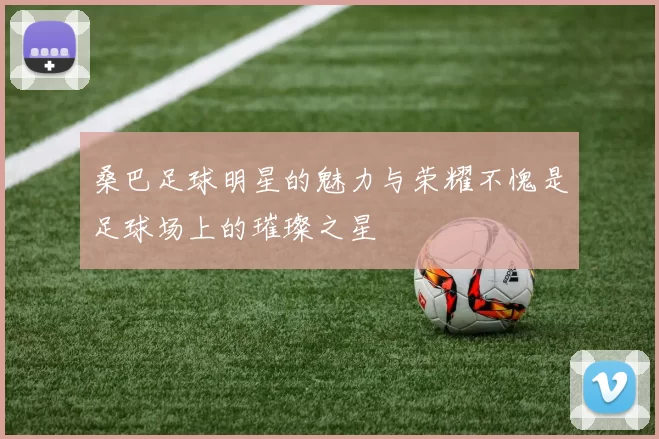 桑巴足球明星的魅力与荣耀不愧是足球场上的璀璨之星