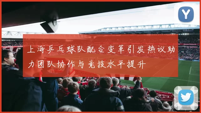 上海乒乓球队配合变革引发热议助力团队协作与竞技水平提升