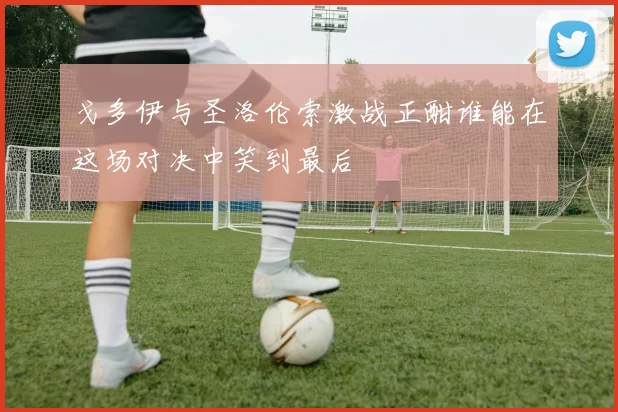 戈多伊与圣洛伦索激战正酣谁能在这场对决中笑到最后