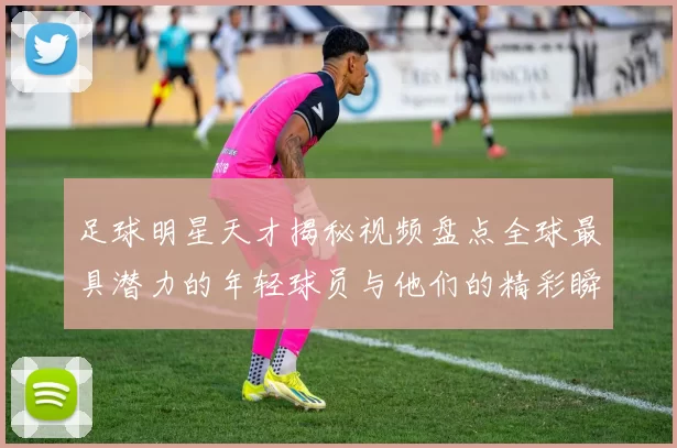足球明星天才揭秘视频盘点全球最具潜力的年轻球员与他们的精彩瞬间