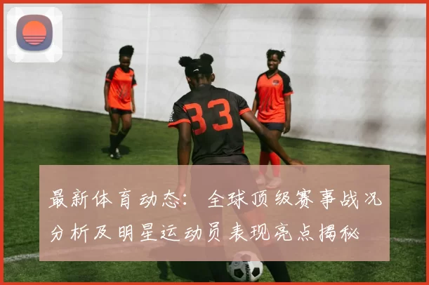 最新体育动态：全球顶级赛事战况分析及明星运动员表现亮点揭秘