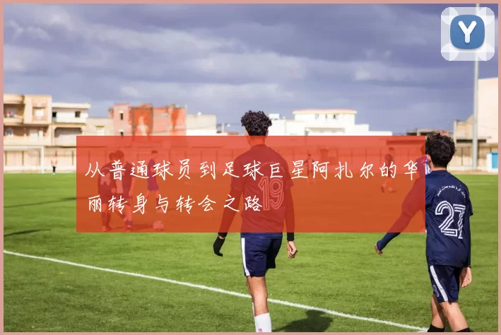 从普通球员到足球巨星阿扎尔的华丽转身与转会之路