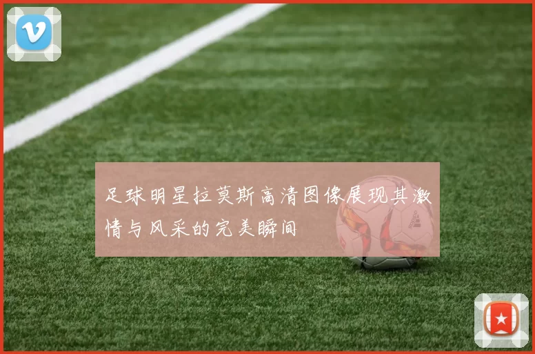 足球明星拉莫斯高清图像展现其激情与风采的完美瞬间