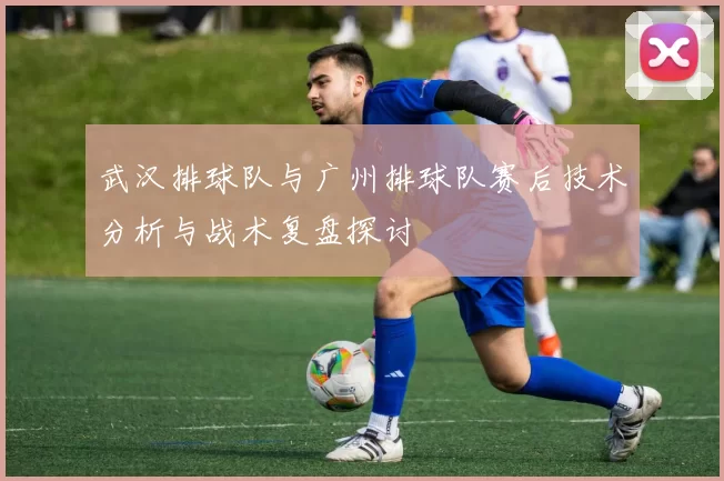 武汉排球队与广州排球队赛后技术分析与战术复盘探讨