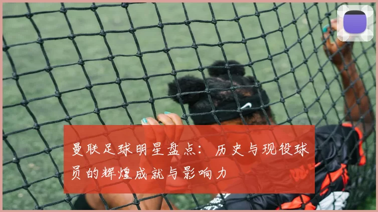 曼联足球明星盘点：历史与现役球员的辉煌成就与影响力