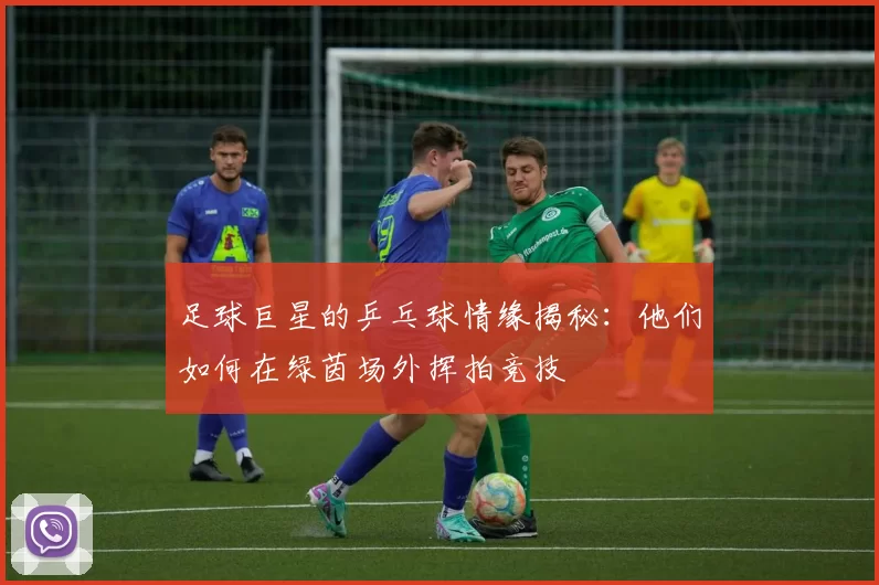 足球巨星的乒乓球情缘揭秘：他们如何在绿茵场外挥拍竞技