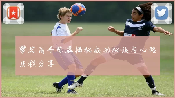 攀岩高手陈磊揭秘成功秘诀与心路历程分享