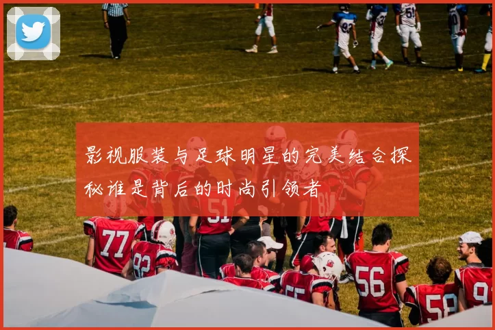 影视服装与足球明星的完美结合探秘谁是背后的时尚引领者