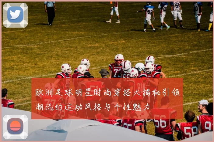 欧洲足球明星时尚穿搭大揭秘引领潮流的运动风格与个性魅力