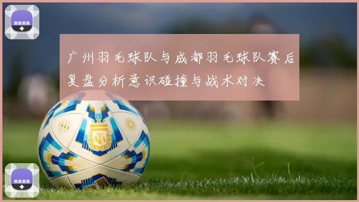 广州羽毛球队与成都羽毛球队赛后复盘分析意识碰撞与战术对决