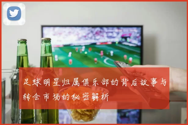 足球明星归属俱乐部的背后故事与转会市场的秘密解析