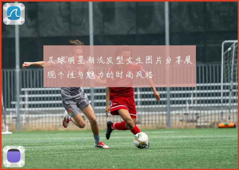 足球明星潮流发型女生图片分享展现个性与魅力的时尚风格