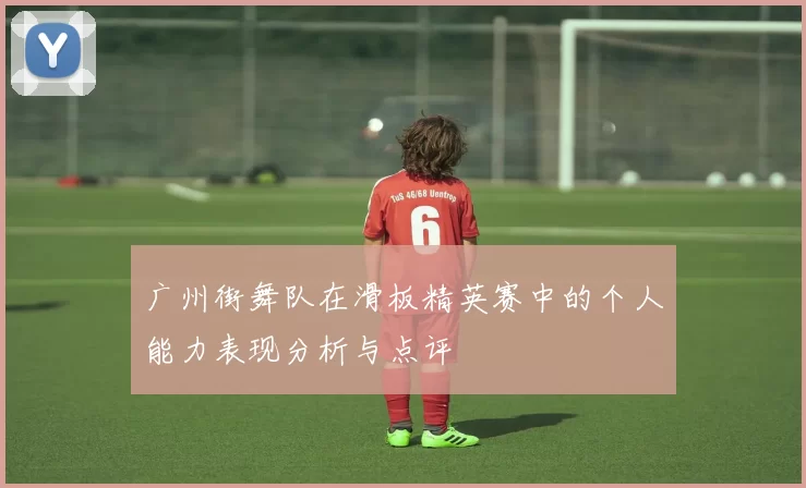 广州街舞队在滑板精英赛中的个人能力表现分析与点评
