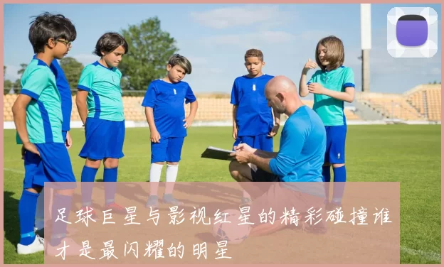 足球巨星与影视红星的精彩碰撞谁才是最闪耀的明星