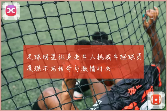 足球明星化身老年人挑战年轻球员展现不老传奇与激情对决
