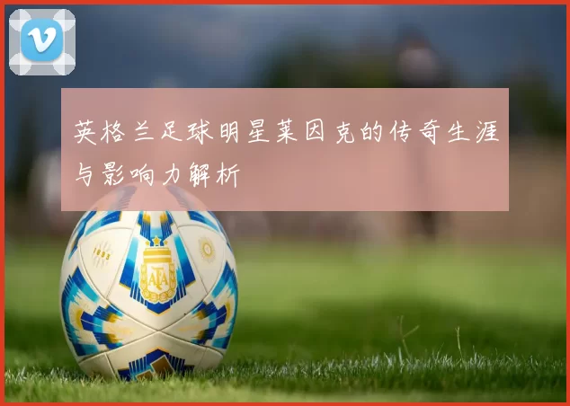 英格兰足球明星莱因克的传奇生涯与影响力解析
