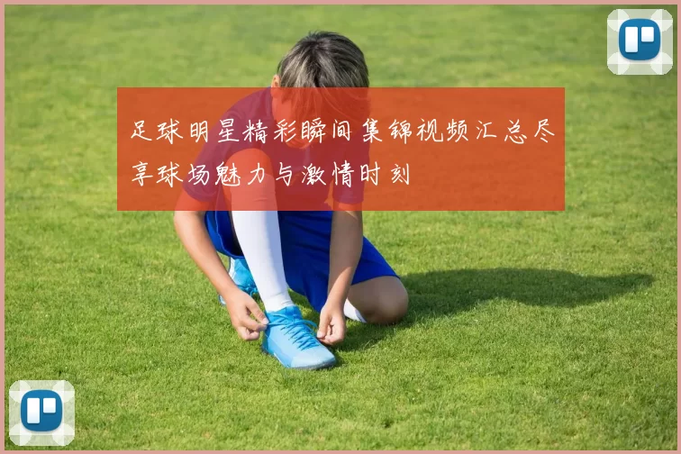足球明星精彩瞬间集锦视频汇总尽享球场魅力与激情时刻