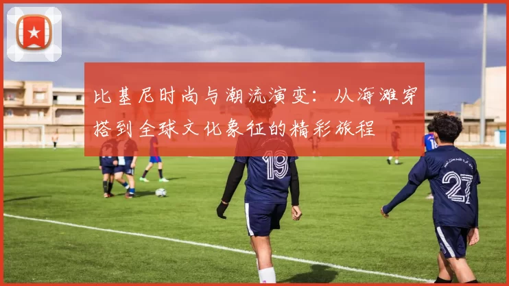 比基尼时尚与潮流演变：从海滩穿搭到全球文化象征的精彩旅程