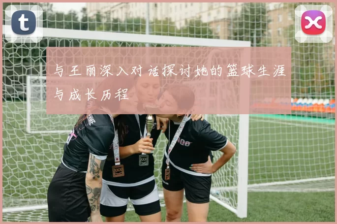 与王丽深入对话探讨她的篮球生涯与成长历程