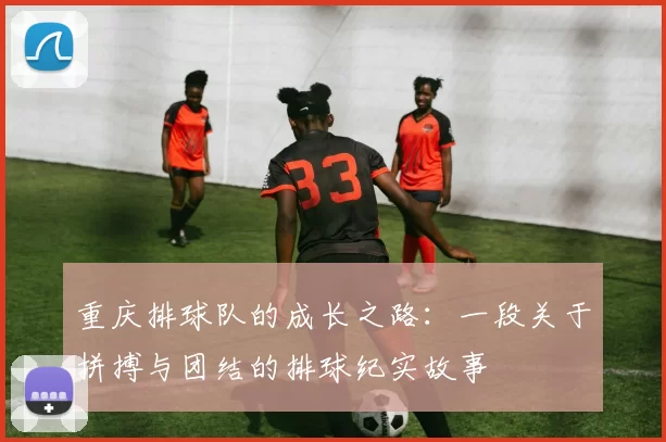 重庆排球队的成长之路：一段关于拼搏与团结的排球纪实故事