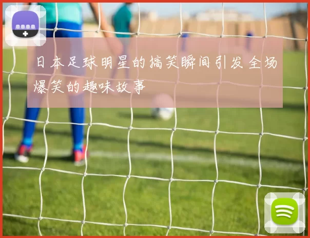 日本足球明星的搞笑瞬间引发全场爆笑的趣味故事