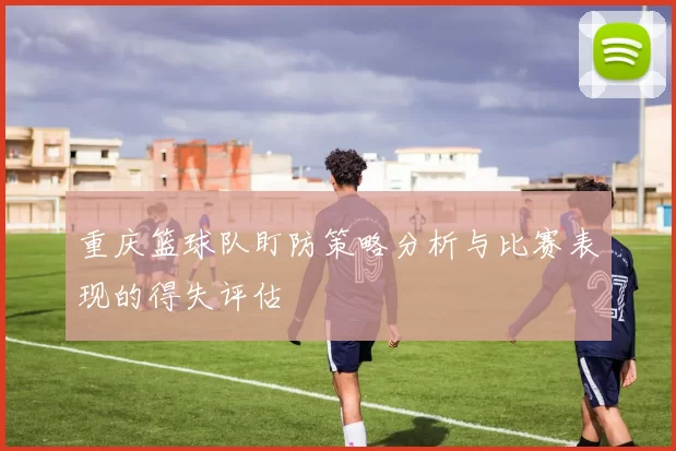 重庆篮球队盯防策略分析与比赛表现的得失评估