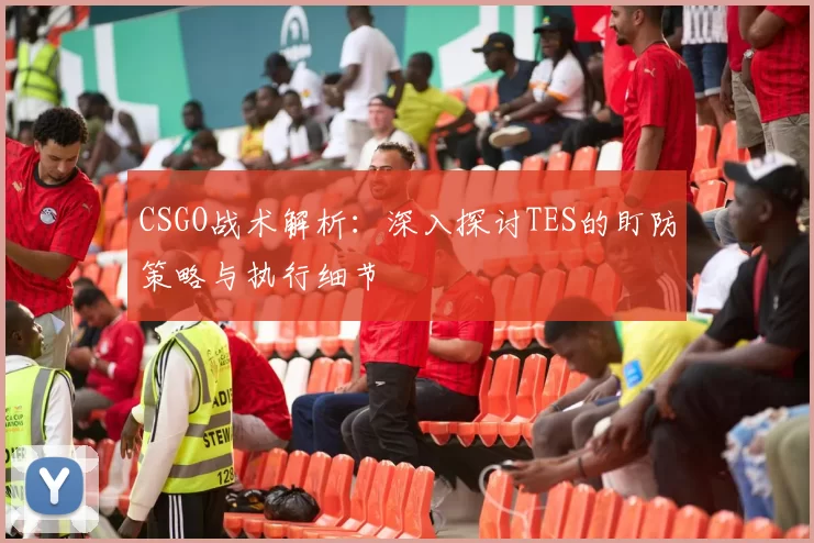 CSGO战术解析：深入探讨TES的盯防策略与执行细节