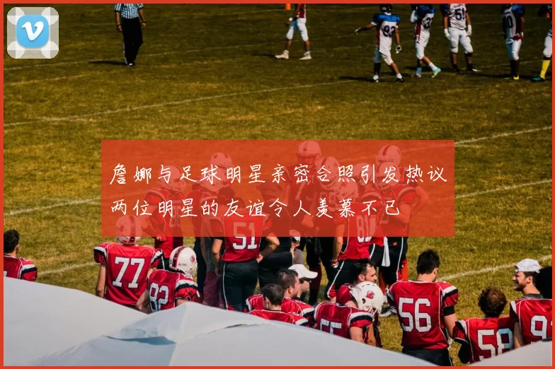 詹娜与足球明星亲密合照引发热议两位明星的友谊令人羡慕不已