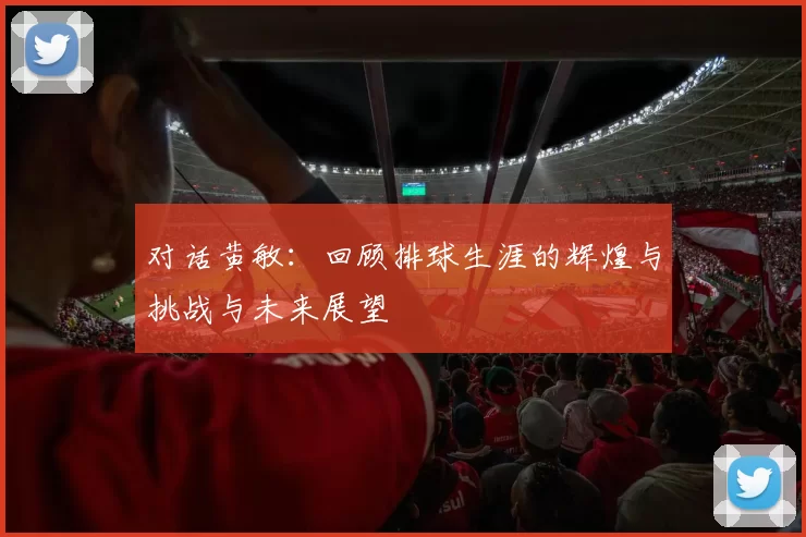 对话黄敏：回顾排球生涯的辉煌与挑战与未来展望
