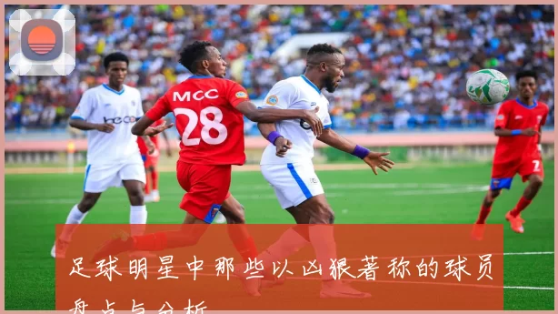 足球明星中那些以凶狠著称的球员盘点与分析