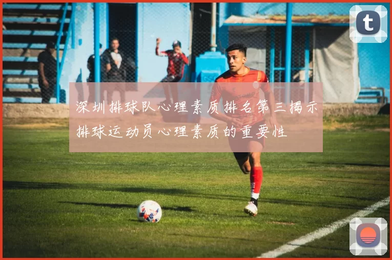 深圳排球队心理素质排名第三揭示排球运动员心理素质的重要性