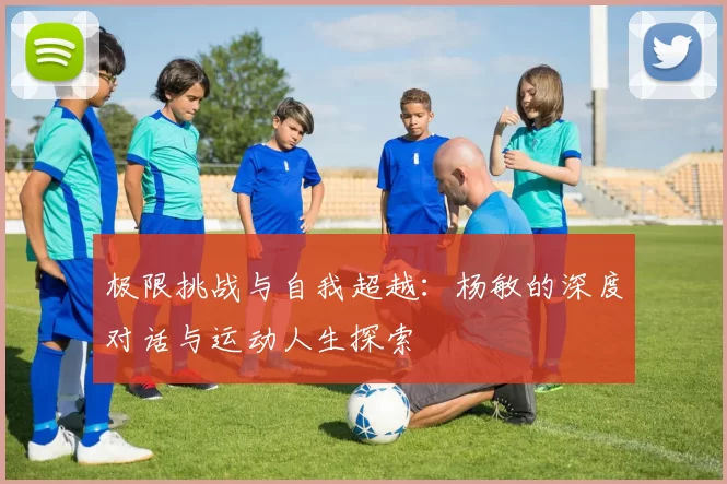 极限挑战与自我超越：杨敏的深度对话与运动人生探索