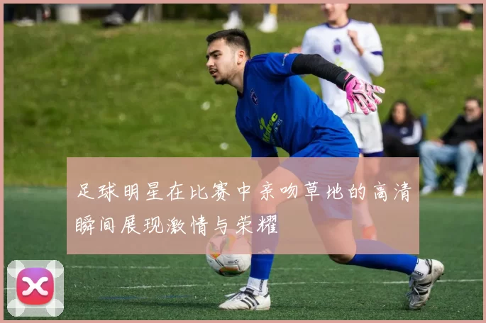 足球明星在比赛中亲吻草地的高清瞬间展现激情与荣耀