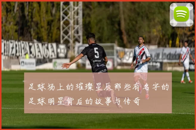 足球场上的璀璨星辰那些有名字的足球明星背后的故事与传奇