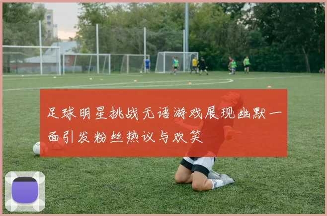 足球明星挑战无语游戏展现幽默一面引发粉丝热议与欢笑