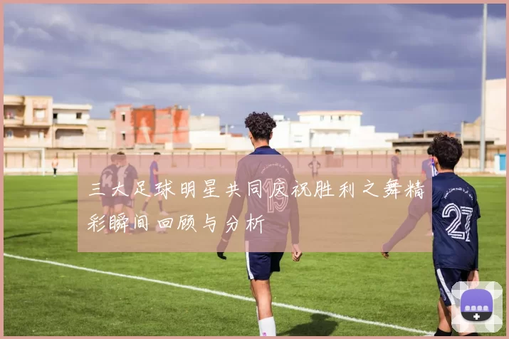三大足球明星共同庆祝胜利之舞精彩瞬间回顾与分析