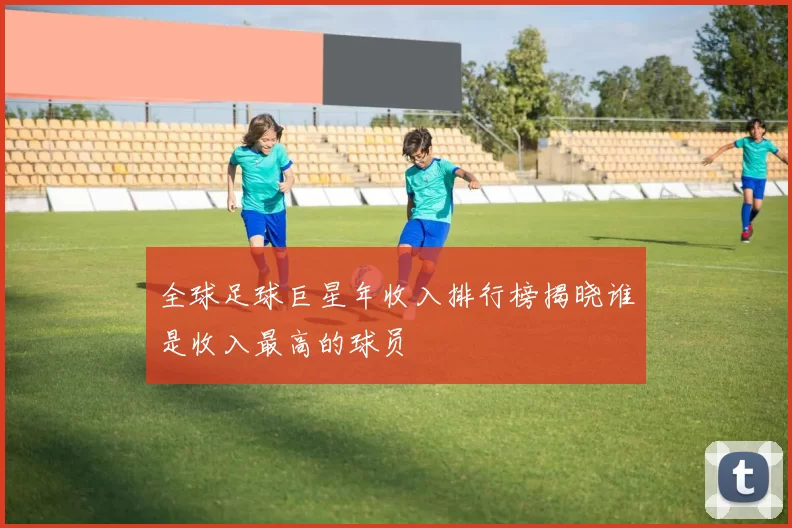 全球足球巨星年收入排行榜揭晓谁是收入最高的球员
